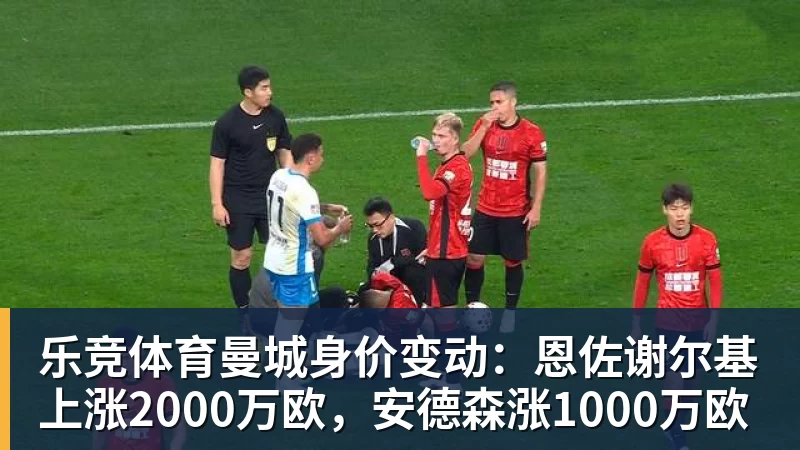 乐竞体育曼城身价变动：恩佐谢尔基上涨2000万欧，安德森涨1000万欧