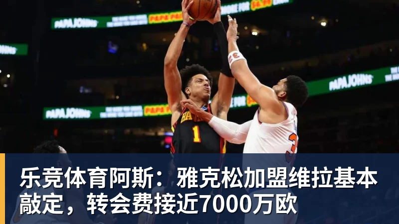 乐竞体育阿斯:雅克松加盟维拉基本敲定,转会费接近7000万欧